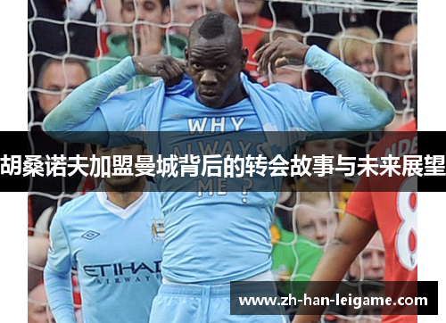 胡桑诺夫加盟曼城背后的转会故事与未来展望 胡桑诺夫加盟曼城背后的转会故事与未来展望