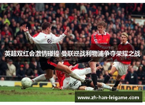 英超双红会激情碰撞 曼联迎战利物浦争夺荣耀之战 英超双红会激情碰撞 曼联迎战利物浦争夺荣耀之战