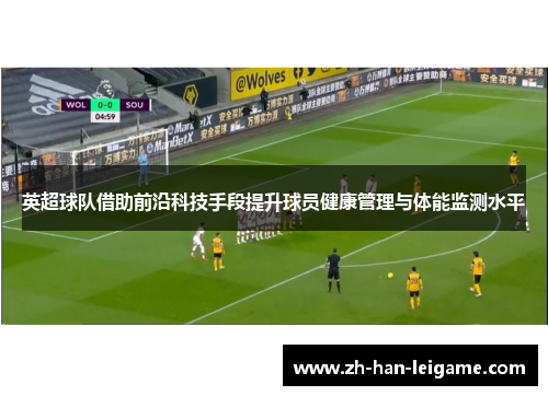 英超球队借助前沿科技手段提升球员健康管理与体能监测水平 英超球队借助前沿科技手段提升球员健康管理与体能监测水平