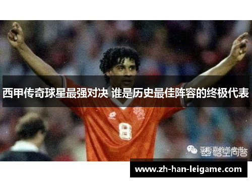 西甲传奇球星最强对决 谁是历史最佳阵容的终极代表 西甲传奇球星最强对决 谁是历史最佳阵容的终极代表