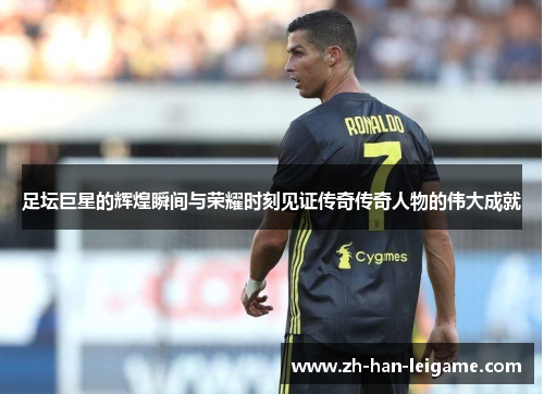 足坛巨星的辉煌瞬间与荣耀时刻见证传奇传奇人物的伟大成就