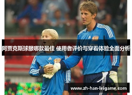 阿贾克斯球服哪款最佳 使用者评价与穿着体验全面分析