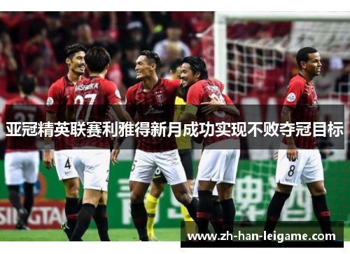 亚冠精英联赛利雅得新月成功实现不败夺冠目标